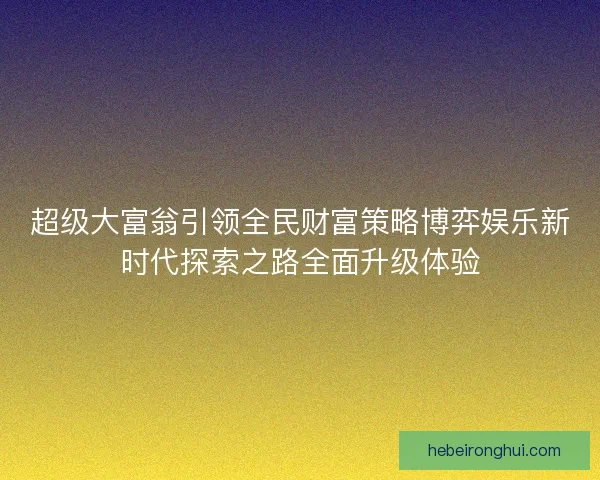 超级大富翁引领全民财富策略博弈娱乐新时代探索之路全面升级体验