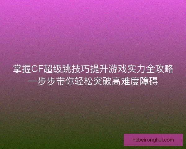 掌握CF超级跳技巧提升游戏实力全攻略一步步带你轻松突破高难度障碍