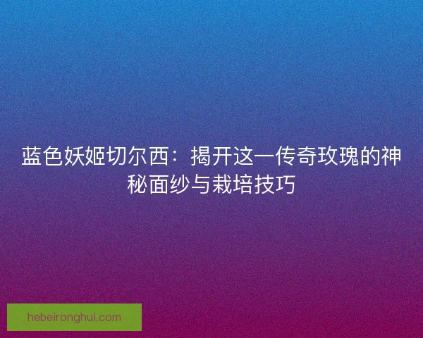 蓝色妖姬切尔西：揭开这一传奇玫瑰的神秘面纱与栽培技巧