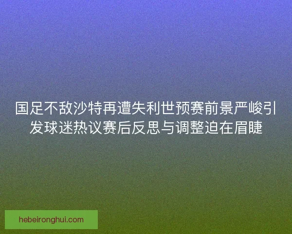 国足不敌沙特再遭失利世预赛前景严峻引发球迷热议赛后反思与调整迫在眉睫