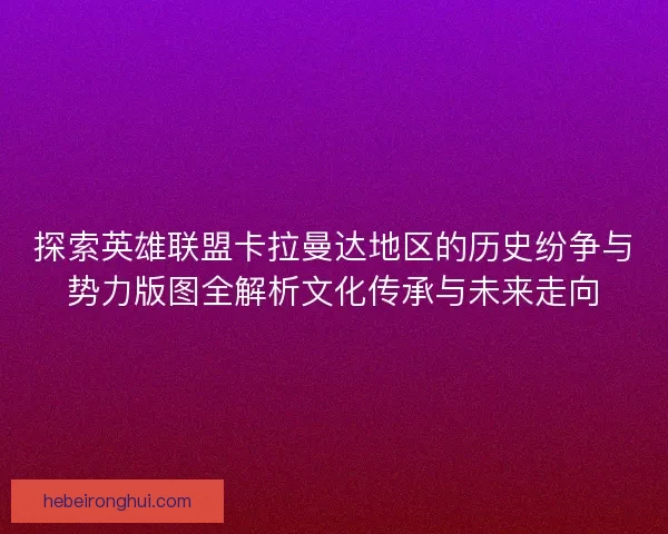 探索英雄联盟卡拉曼达地区的历史纷争与势力版图全解析文化传承与未来走向