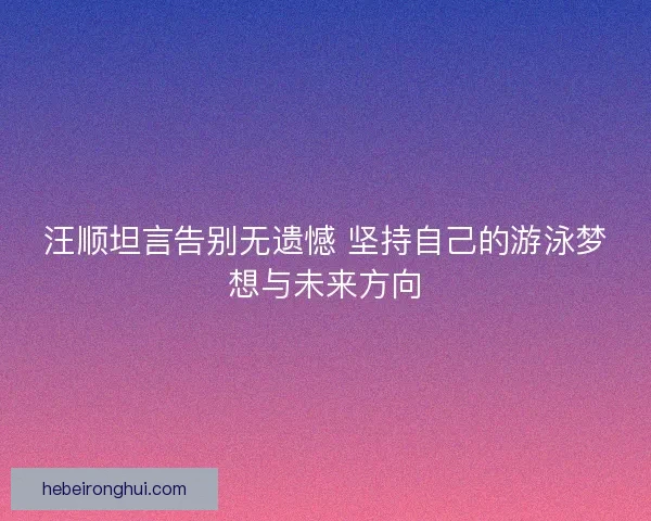 汪顺坦言告别无遗憾 坚持自己的游泳梦想与未来方向