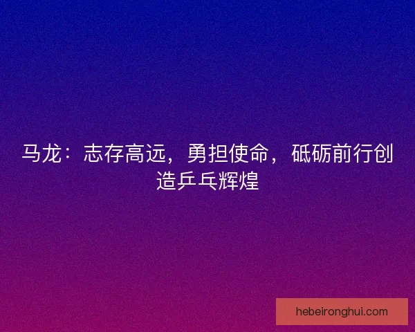 马龙：志存高远，勇担使命，砥砺前行创造乒乓辉煌