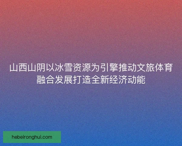 山西山阴以冰雪资源为引擎推动文旅体育融合发展打造全新经济动能