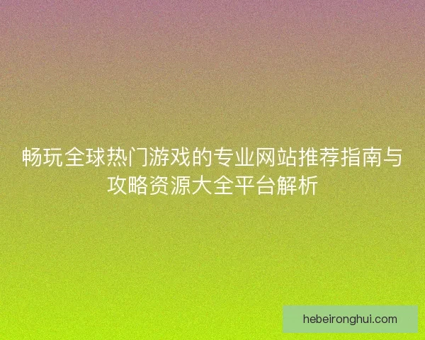 畅玩全球热门游戏的专业网站推荐指南与攻略资源大全平台解析