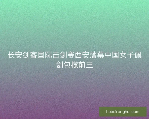 长安剑客国际击剑赛西安落幕中国女子佩剑包揽前三