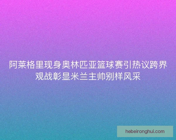 阿莱格里现身奥林匹亚篮球赛引热议跨界观战彰显米兰主帅别样风采