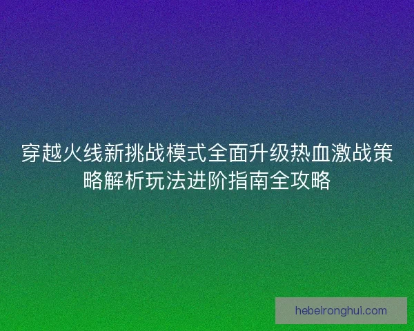 穿越火线新挑战模式全面升级热血激战策略解析玩法进阶指南全攻略