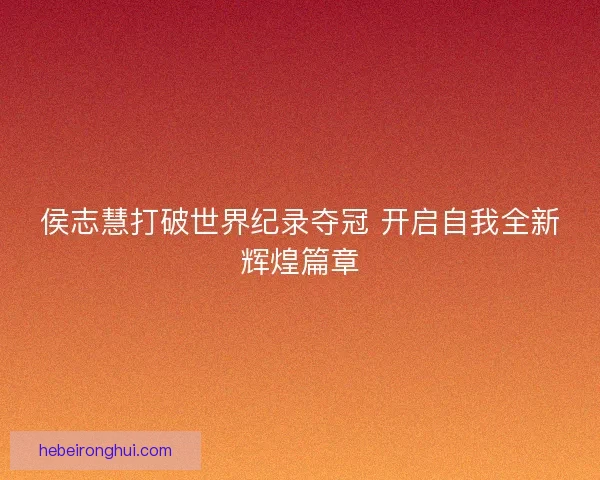 侯志慧打破世界纪录夺冠 开启自我全新辉煌篇章