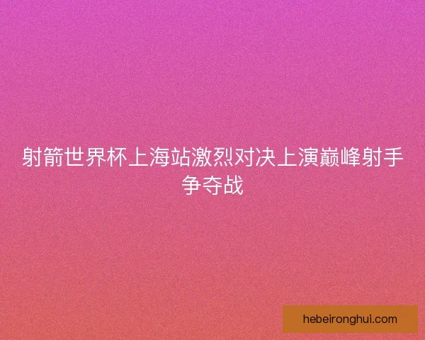 射箭世界杯上海站激烈对决上演巅峰射手争夺战