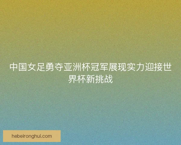中国女足勇夺亚洲杯冠军展现实力迎接世界杯新挑战