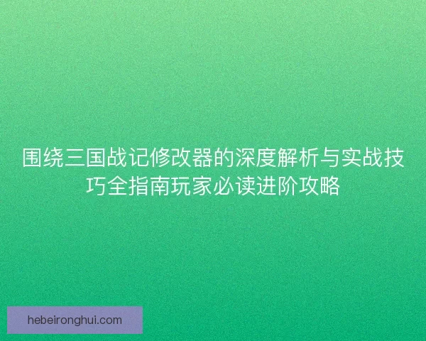 围绕三国战记修改器的深度解析与实战技巧全指南玩家必读进阶攻略