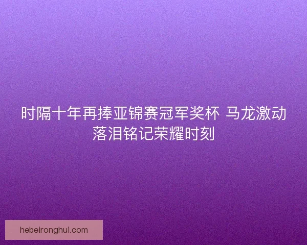 时隔十年再捧亚锦赛冠军奖杯 马龙激动落泪铭记荣耀时刻