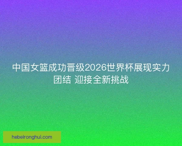 中国女篮成功晋级2026世界杯展现实力团结 迎接全新挑战