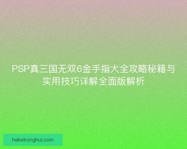 PSP真三国无双6金手指大全攻略秘籍与实用技巧详解全面版解析