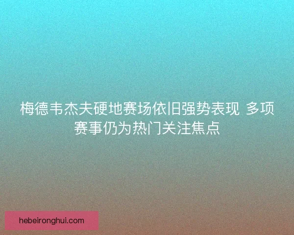 梅德韦杰夫硬地赛场依旧强势表现 多项赛事仍为热门关注焦点
