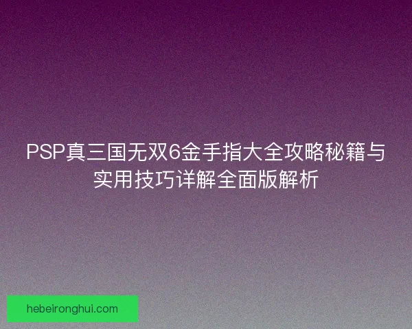 PSP真三国无双6金手指大全攻略秘籍与实用技巧详解全面版解析