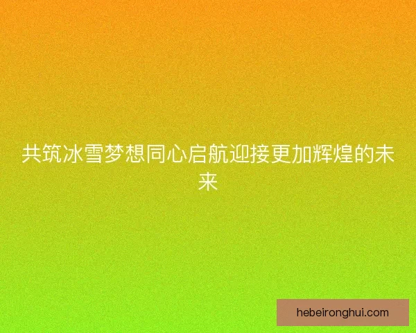 共筑冰雪梦想同心启航迎接更加辉煌的未来