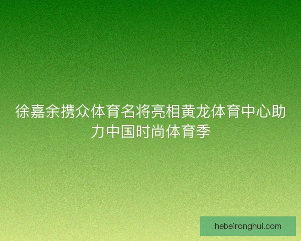 徐嘉余携众体育名将亮相黄龙体育中心助力中国时尚体育季