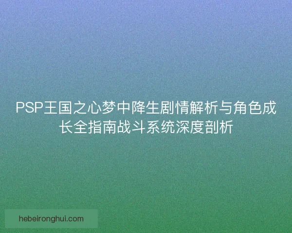 PSP王国之心梦中降生剧情解析与角色成长全指南战斗系统深度剖析