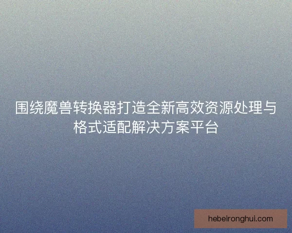 围绕魔兽转换器打造全新高效资源处理与格式适配解决方案平台